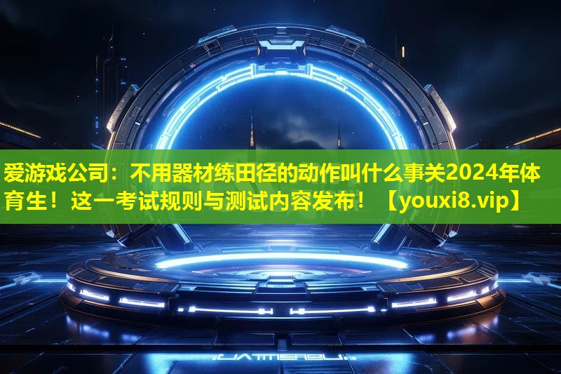 愛游戲公司：不用器材練田徑的動作叫什么事關(guān)2024年體育生！這一考試規(guī)則與測試內(nèi)容發(fā)布！