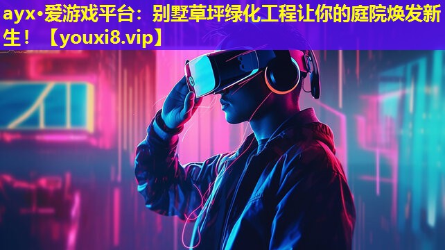 ayx·愛游戲平臺：別墅草坪綠化工程讓你的庭院煥發新生！