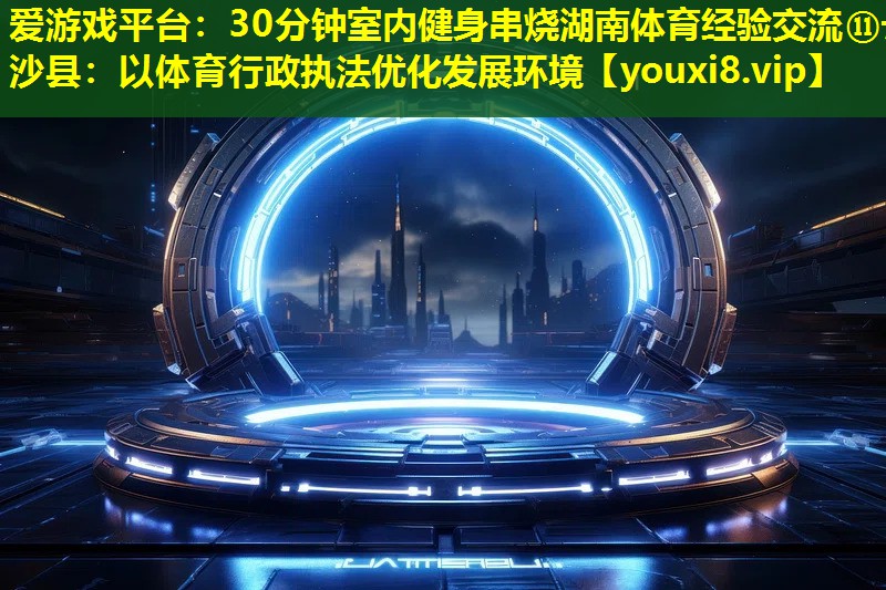 愛游戲平臺：30分鐘室內健身串燒湖南體育經驗交流?長沙縣：以體育行政執法優化發展環境