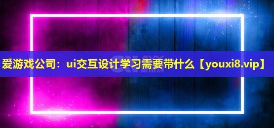 愛游戲公司：ui交互設計學習需要帶什么
