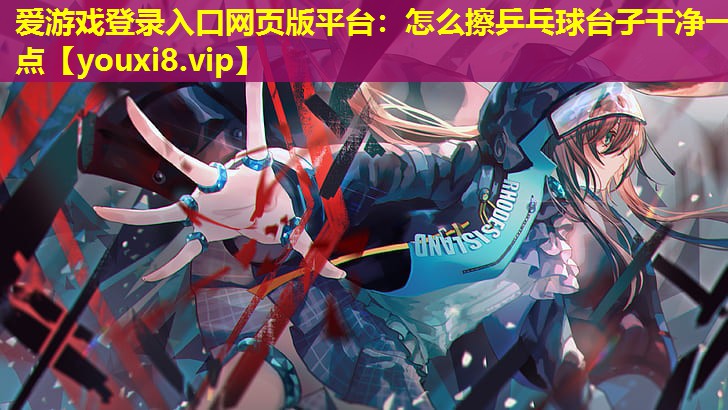 愛游戲登錄入口網頁版平臺：怎么擦乒乓球臺子干凈一點