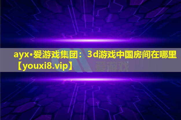 ayx·愛游戲集團：3d游戲中國房間在哪里