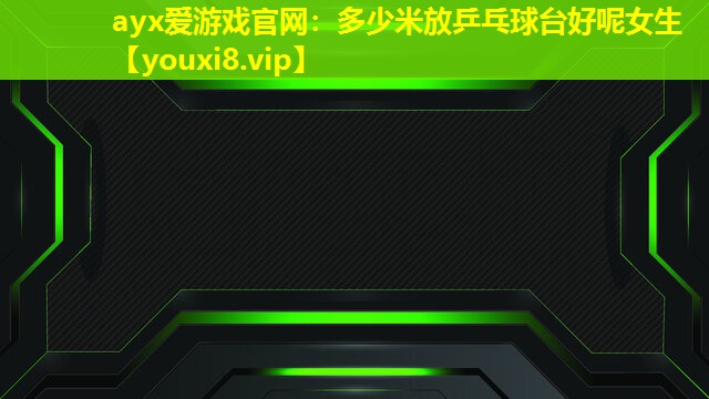 ayx愛游戲官網：多少米放乒乓球臺好呢女生