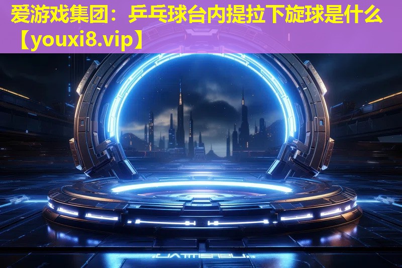 愛游戲集團：乒乓球臺內提拉下旋球是什么
