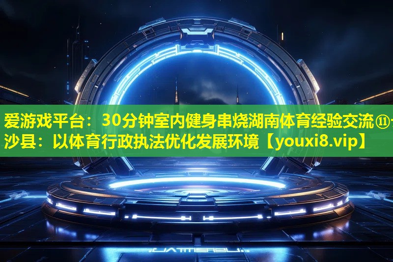 30分鐘室內健身串燒湖南體育經驗交流?長沙縣:以體育行政執法優化發展環境 30分鐘室內健身串燒湖南體育經驗交流?長沙縣:以體育行政執法優化發展環境